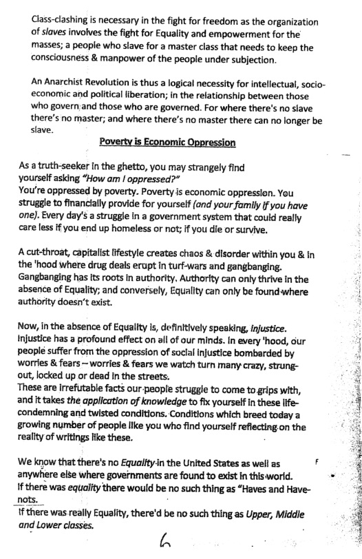 Class-clashing is necessary in the fight for freedorm as the organization of slaves involves the fight for Equality and empowerment for the masses; a people who slave for a master class that needs to keep the consciousness & manpower of the people under subjection.  An Anarchist Revolution is thus a logical necessity for intellectual, socio- economic and political liberation; in the relationship between those ‘who govern and those who are governed. For where there’s no slave there’s no master; and where there’s no master there can no longer be slave.  Pover mic  As a truth-seeker In the ghetto, you may strangely find  Yourself asking “How am ! oppressed?”  You’re oppressed by poverty. Poverty is economic oppression. You struggle to financially provide for yourself (and your family if you have one). Every day’s a struggle in a government system that could really care less if you end up homeless or not; f you die or survive.  A cut-throat, capitalist lifestyle creates chaos & disorder within you & In  the ’hood where drug deals erupt In turf-wars and gangbanging.  Gangbanging has Its roots in authority. Authority can only thrive in the  absence of Equality; and conversely, Equallty can only be foundwhere i authority doesn’t exist.  Now, in the absence of Equallty is, definltively speaking, Injustice.  Injustice has a profound effect on all of our minds. In every *hood, our  people suffer from the oppression of soclal injustice bombarded by  worrles & fears — worries & fears we watch turn many crazy, strung-  out, locked up or dead In the streets.  ‘These are irrefutable facts our people struggle to come to grips with,  and it takes the application of knowledge to fix yourself in these ife- condemning and twisted conditions. Conditions which breed today a  growing number of people llke you who find yourself reflecting.on the. ‘ reallty of writings fike these.  3 ; We know that there’s no Equaiftyin the United States as well as 4 ‘5 anywhere else where governments are found to exist in thisworld. v  If there was equality there would be no such thing as “Haves and Have- " f there was really Equality, there’d be no such thing as Upper, Middle and Lower closses. L\  